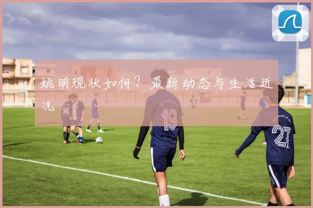 姚明现状如何?最新动态与生活近况
