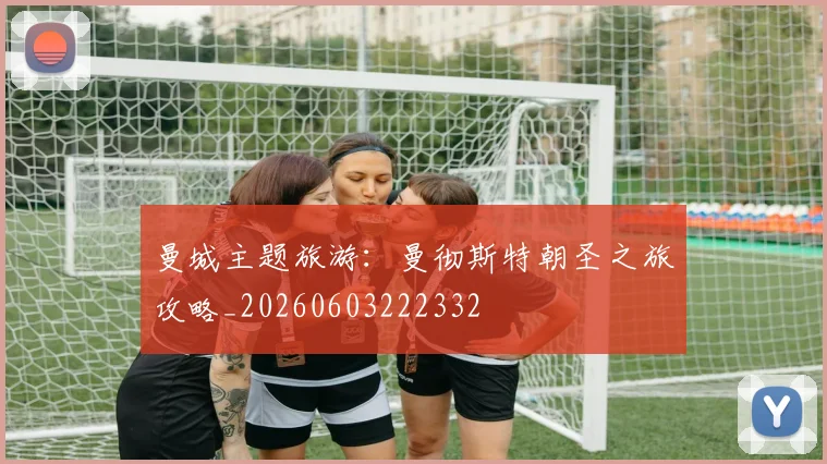 曼城主题旅游：曼彻斯特朝圣之旅攻略_20260603222332