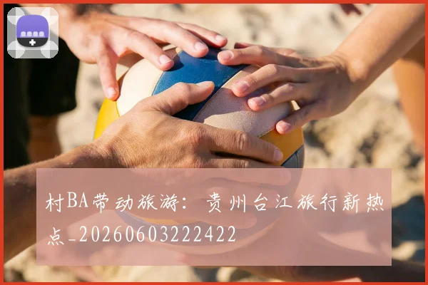 村BA带动旅游：贵州台江旅行新热点_20260603222422