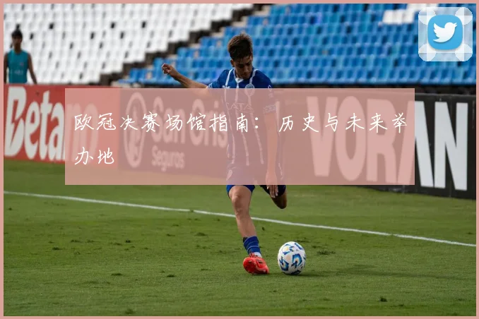 欧冠决赛场馆指南：历史与未来举办地
