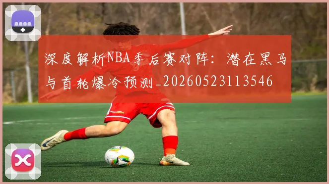 深度解析NBA季后赛对阵：潜在黑马与首轮爆冷预测_20260523113546