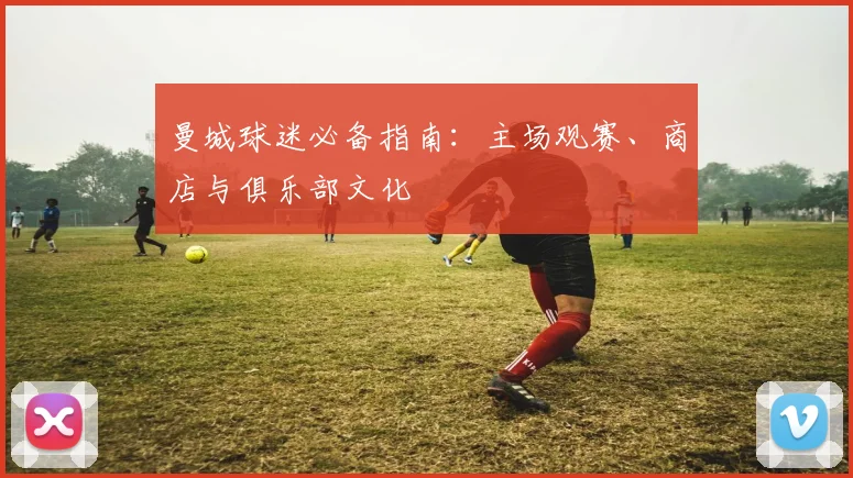 曼城球迷必备指南：主场观赛、商店与俱乐部文化