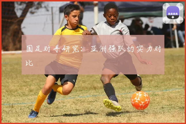 国足对手研究：亚洲强队的实力对比