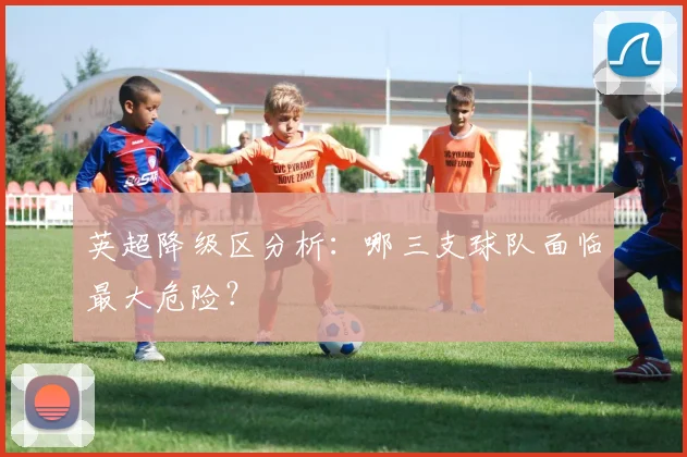 英超降级区分析：哪三支球队面临最大危险？
