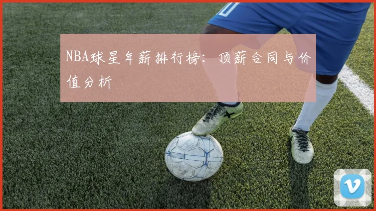 NBA球星年薪排行榜：顶薪合同与价值分析