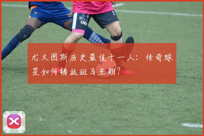 尤文图斯历史最佳十一人：传奇球星如何铸就斑马王朝？