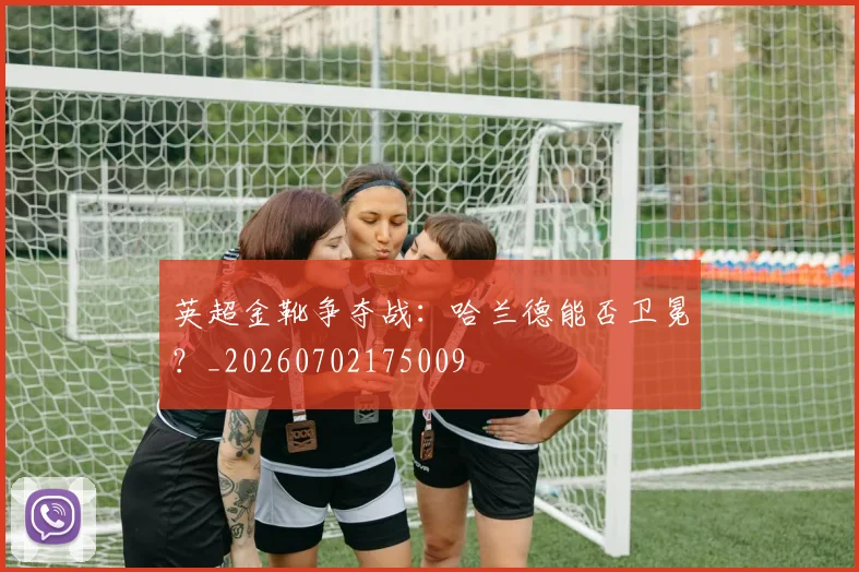 英超金靴争夺战：哈兰德能否卫冕？_20260702175009