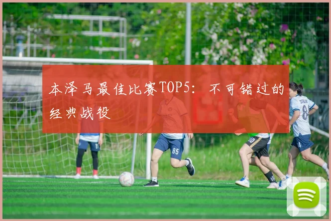 本泽马最佳比赛TOP5：不可错过的经典战役
