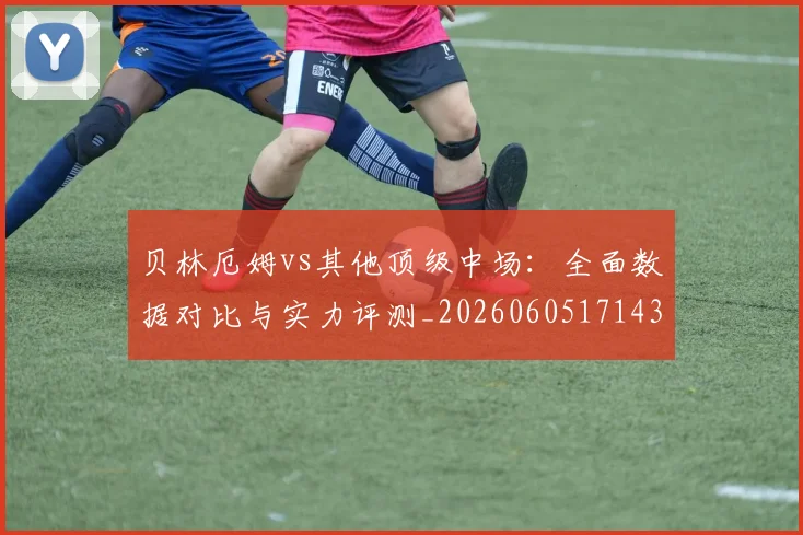 贝林厄姆vs其他顶级中场:全面数据对比与实力评测_20260605171438
