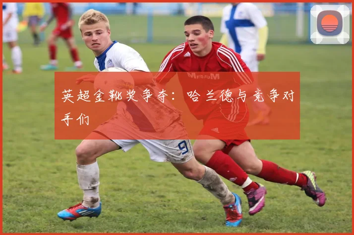 英超金靴奖争夺：哈兰德与竞争对手们
