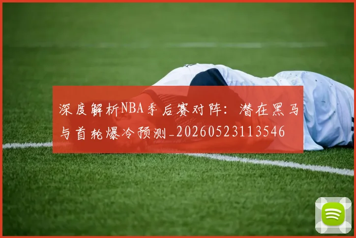 深度解析NBA季后赛对阵：潜在黑马与首轮爆冷预测_20260523113546