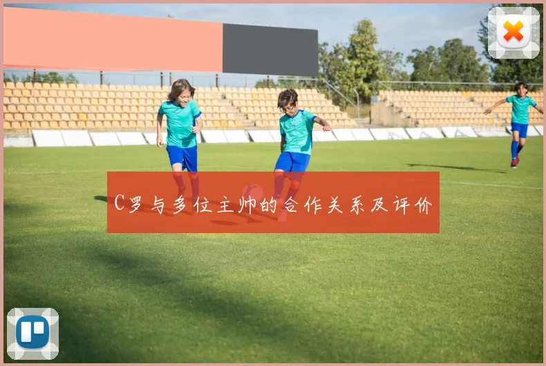 C罗与多位主帅的合作关系及评价