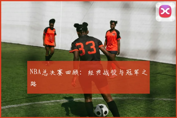 NBA总决赛回顾：经典战役与冠军之路