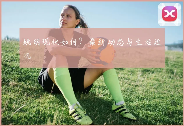 姚明现状如何？最新动态与生活近况