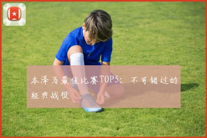 本泽马最佳比赛TOP5：不可错过的经典战役