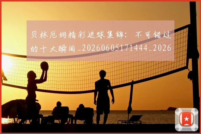 贝林厄姆精彩进球集锦：不可错过的十大瞬间_20260605171444_20260703181958