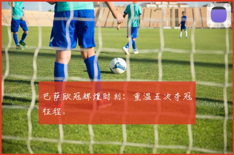 巴萨欧冠辉煌时刻：重温五次夺冠征程。