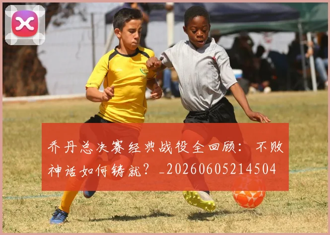 乔丹总决赛经典战役全回顾：不败神话如何铸就？_20260605214504