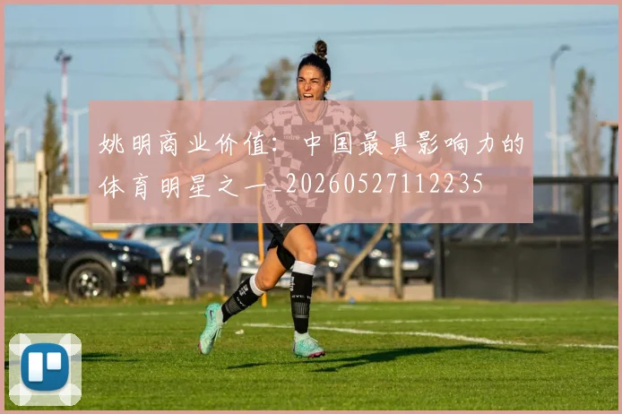姚明商业价值:中国最具影响力的体育明星之一_20260527112235